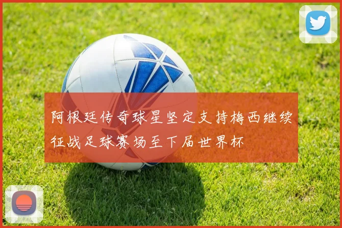阿根廷传奇球星坚定支持梅西继续征战足球赛场至下届世界杯