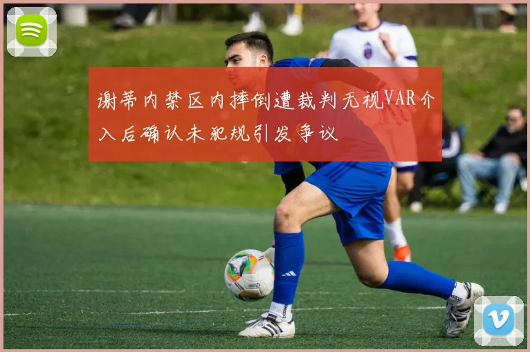 谢蒂内禁区内摔倒遭裁判无视VAR介入后确认未犯规引发争议