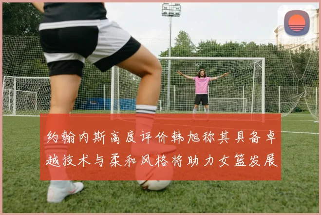 约翰内斯高度评价韩旭称其具备卓越技术与柔和风格将助力女篮发展