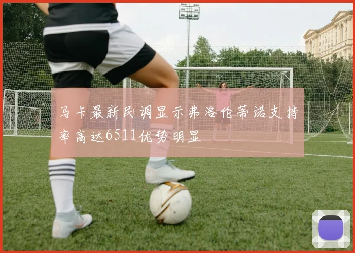 马卡最新民调显示弗洛伦蒂诺支持率高达6511优势明显