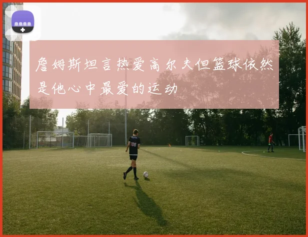詹姆斯坦言热爱高尔夫但篮球依然是他心中最爱的运动