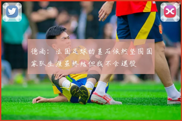 德尚：法国足球的基石依然坚固国家队生涯虽终结但我不会退役