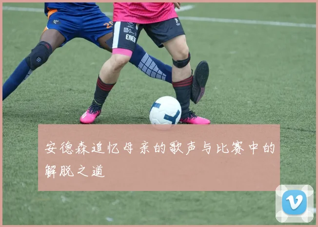 安德森追忆母亲的歌声与比赛中的解脱之道