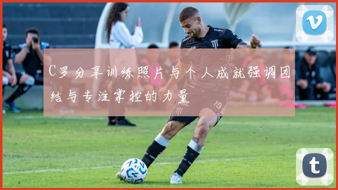 C罗分享训练照片与个人成就强调团结与专注掌控的力量