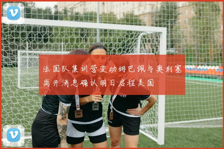 法国队集训营变动姆巴佩与奥利塞离开消息确认明日启程美国
