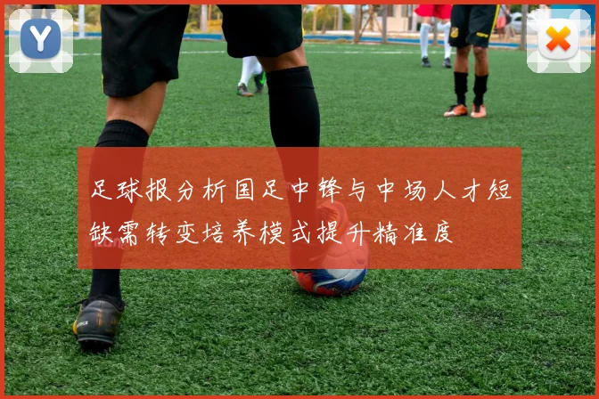 足球报分析国足中锋与中场人才短缺需转变培养模式提升精准度