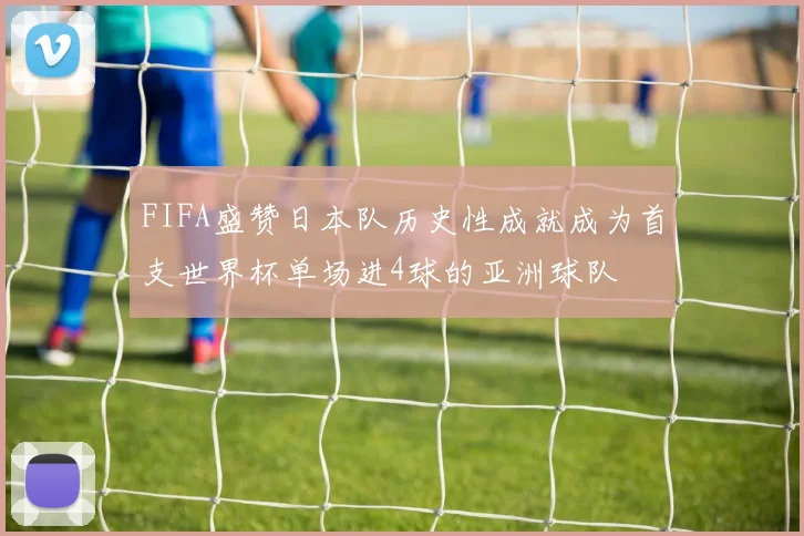 FIFA盛赞日本队历史性成就成为首支世界杯单场进4球的亚洲球队
