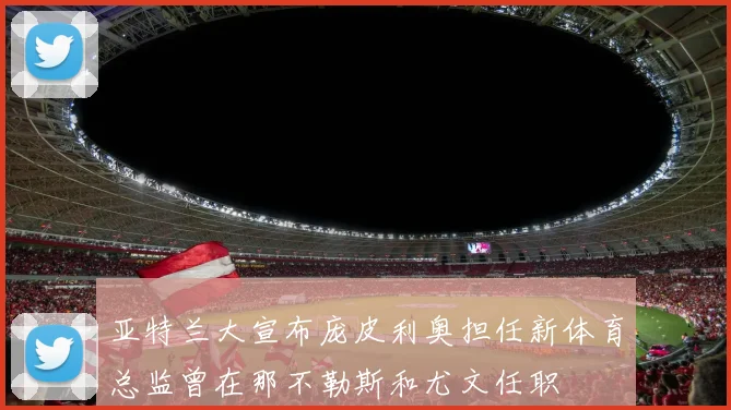 亚特兰大宣布庞皮利奥担任新体育总监曾在那不勒斯和尤文任职