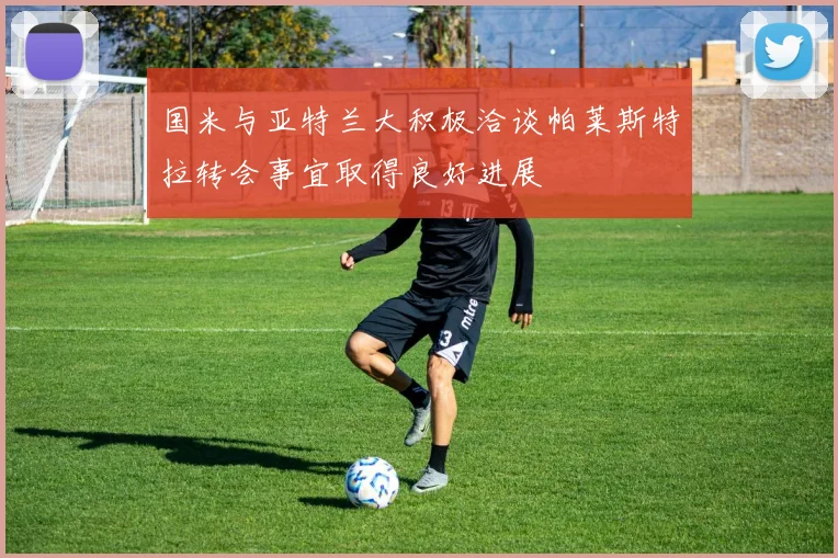 国米与亚特兰大积极洽谈帕莱斯特拉转会事宜取得良好进展