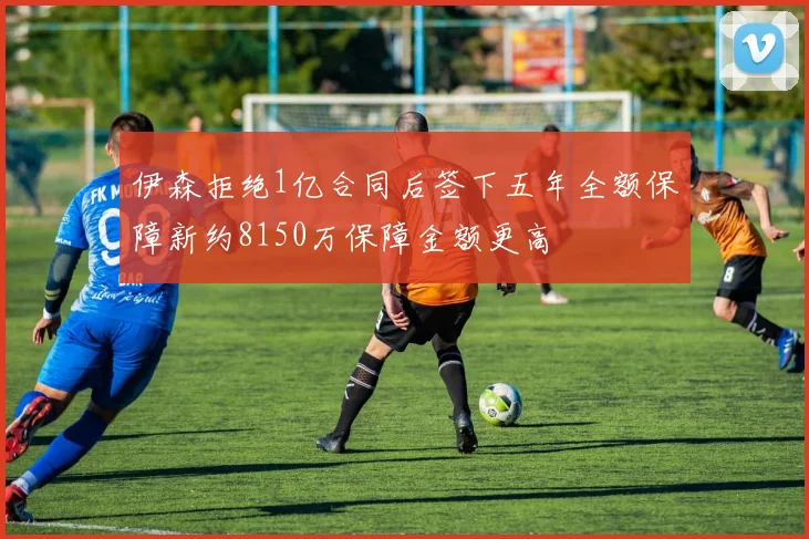 伊森拒绝1亿合同后签下五年全额保障新约8150万保障金额更高