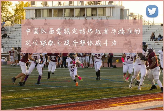 中国队亟需稳定的终结者与精准的定位球配合提升整体战斗力