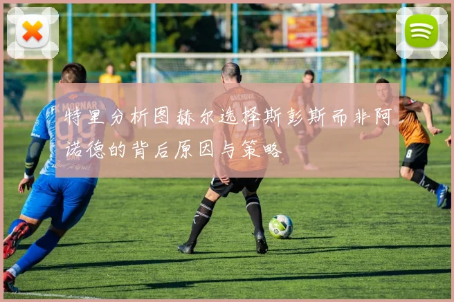 特里分析图赫尔选择斯彭斯而非阿诺德的背后原因与策略