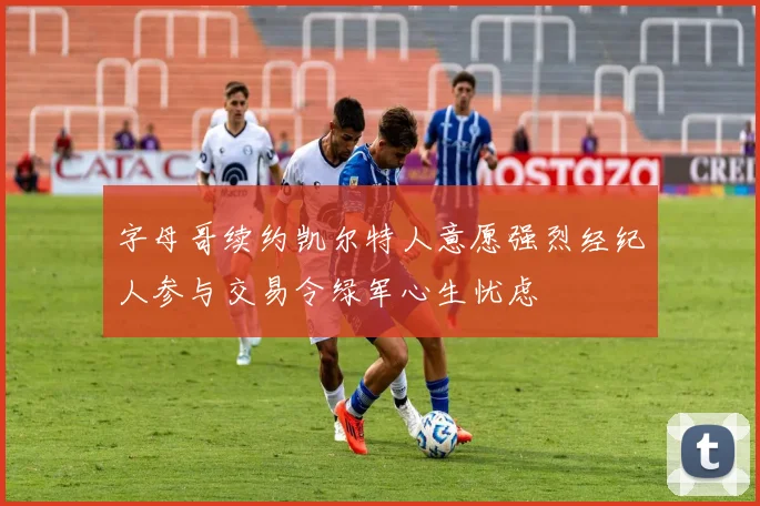 字母哥续约凯尔特人意愿强烈经纪人参与交易令绿军心生忧虑