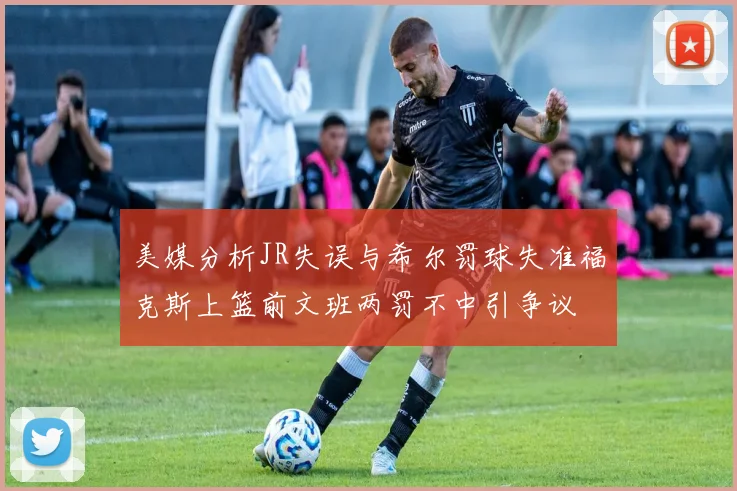 美媒分析JR失误与希尔罚球失准福克斯上篮前文班两罚不中引争议