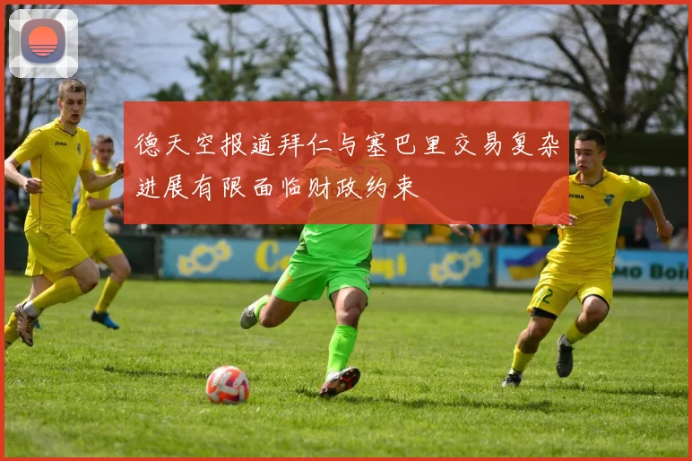 德天空报道拜仁与塞巴里交易复杂进展有限面临财政约束